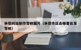 如东承德网站制作雪糕图片（承德市区去哪里批发雪糕）