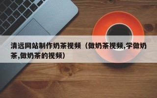 如东清远网站制作奶茶视频（做奶茶视频,学做奶茶,做奶茶的视频）