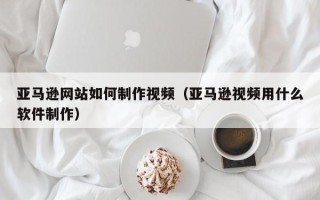 如东亚马逊网站如何制作视频（亚马逊视频用什么软件制作）