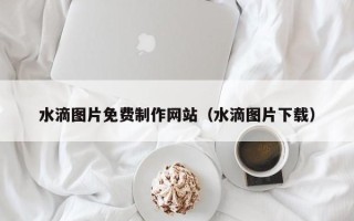 如东水滴图片免费制作网站（水滴图片下载）