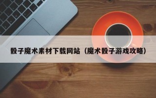 如东骰子魔术素材下载网站（魔术骰子游戏攻略）